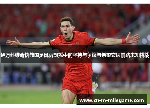 伊万科维奇执教国足风雨飘摇中的坚持与争议与希望交织前路未知挑战